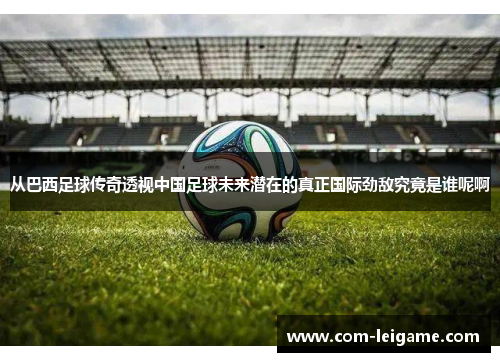 从巴西足球传奇透视中国足球未来潜在的真正国际劲敌究竟是谁呢啊