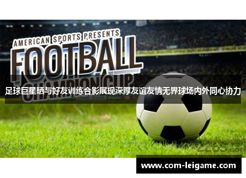 足球巨星晒与好友训练合影展现深厚友谊友情无界球场内外同心协力