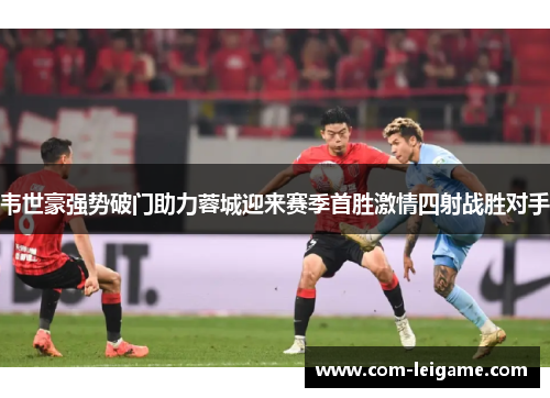 韦世豪强势破门助力蓉城迎来赛季首胜激情四射战胜对手